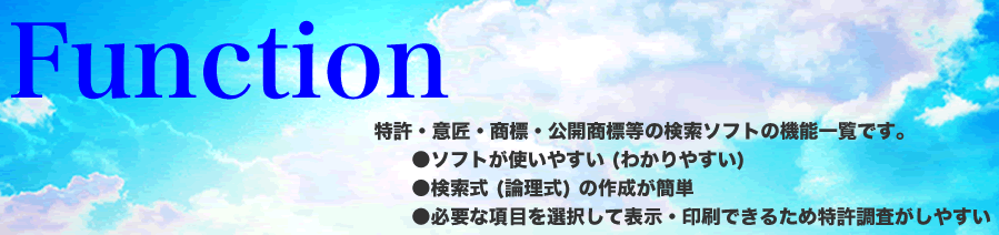 Function 特許・意匠・商標・公開商標等の検索ソフトの機能一覧です。●ソフトが使いやすい (わかりやすい) ●検索式 (論理式) の作成が簡単 ●必要な項目を選択して表示・印刷できるため特許調査がしやすい